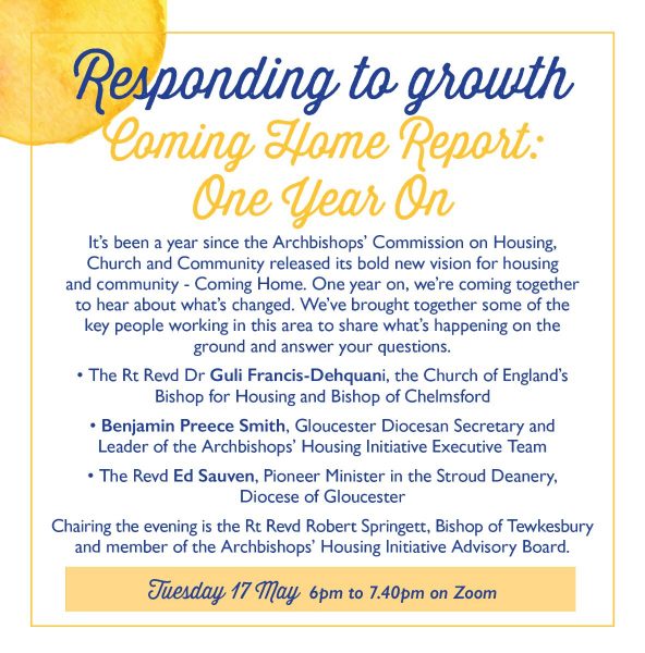 Responding to growth  Coming Home Report: One Year On  It's been a year since the Archbishops' Commission on Housing, Church and Community released its bold new vision for housing and community - Coming Home. One year on, we're coming together to hear about what's changed. We've brought together some of the key people working in this area to share what's happening on the ground and to answer your questions.  The Rt Revd Dr Guli Francis-Dehquani, the Church of England's Bishop for Housing and Bishop of Chelmsford.  Benjamin Preece Smith, Gloucester Diocesan Secretary and Leader of the Archbishops' Housing Initiative Executive Team. The Revd Ed Sauven, Pioneer Minister in the Stroud Deanery, Diocese of Gloucester.  Chairing the evening is the Rt Revd Robert Springett, Bishop of Tewkesbury and member of the Archbishops' Housing Initiative Advisory Board.  Tuesday 17 May 6pm to 7.40pm on Zoom. 
